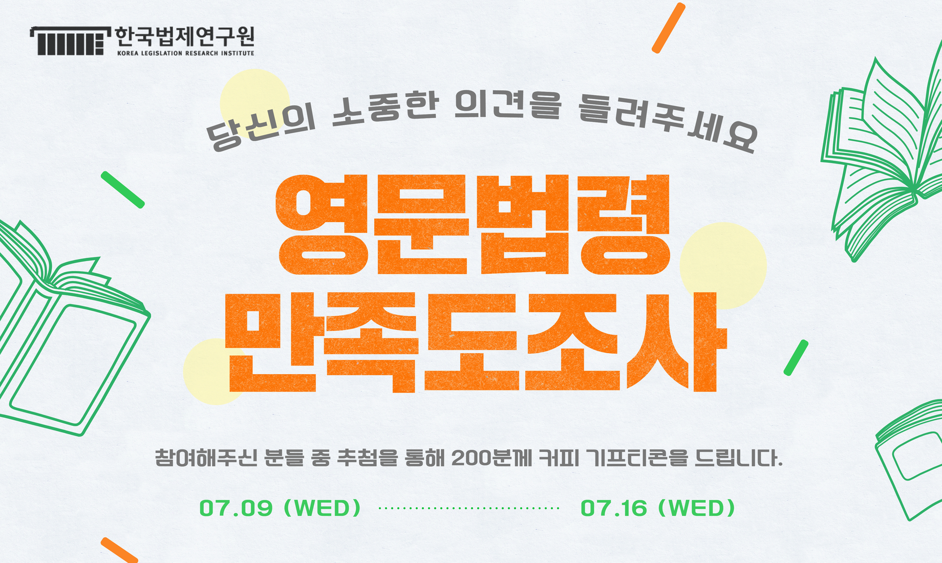 당신의 소중한 의견을 들려주세요. 영문법령 만족도조사 참여해주신 분들 중 추첨을 통해 200분께 커피 기프티콘을 드립니다.  07.09(WED)~07.16(WED)