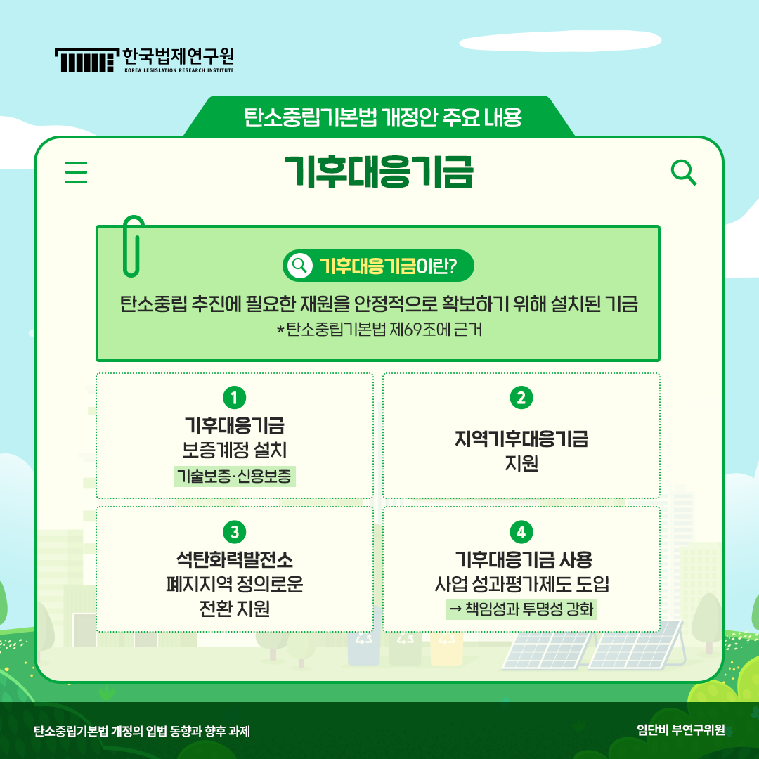 탄소중립기본법 개정안 주요 내용 기후대응기금 기후대응기금이란? 탄소중립 추진에 필요한 재원을 안정적으로 확보하기 위해 설치된 기금(*탄소중립기본법 제69조에 근거) 1. 기후대응기금 보증계정 설치(기술보증, 신용보증) 2. 지역기후대응기금 지원, 3. 석탄화력발전소 폐지지역 정의로운 전환 지원, 4. 기후대응기금 사용 사업 성과평가제도 도입->책임성과 투명성 강화