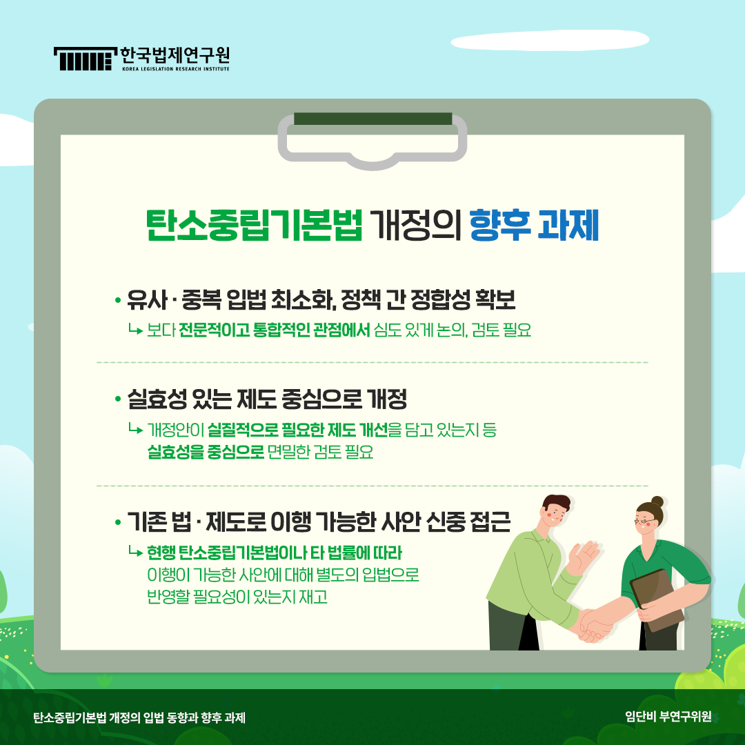 탄소중립기본법 개정의 향후과제 -유사·중복 입법 최소화, 정책 간 정합성 확보(보다 전문적이고 통합적인 관정에서 심도 있게 논의, 검토 필요) -실효성 있는 제도 중심으로 개정(개정안이 실질적으로 필요한 제도 개선을 담고 있는지 등 실효성을 중심으로 면밀한 검토 필요) -기존 법·제도로 이행 가능한 사안 신중 접근(현행 탄소중립 기본법이나 타 법률에 따라 이행이 가능한 사안에 대해 별도의 입법으로 반영할 필요성이 있는지 재고)