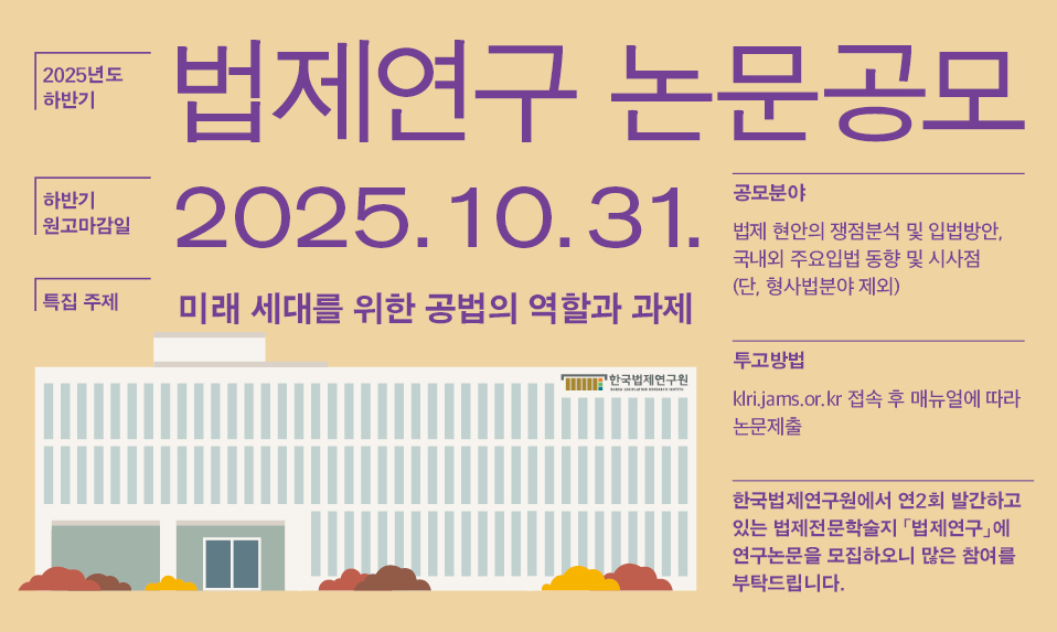 2025 하반기 법제연구 논문공모 하반기 원고 마감일 2025.1.031. 특집 주제 미래 세대를 위한 공법의 역할과 과제 공모분야 법제 현안의 쟁점분석 및 입법방안, 국내외 주요입법 동향 및 시사점 (단, 형사법분야 제외 투고방법 klri.jams.or.kr 접속 후 매뉴얼에 따라 논문제출 한국법제연구원에서 연2회 발간하고 있는 법제전문학술지 「법제연구」에 연구논문을 모집하오니 많은 참여를 부탁드립니다. 본 학술지는 법제에 관한 전문적이고 창의적인 논문, 서평, 자료 등 기관지에 부합하는 내용을 수록하고 있으며 2007년 한국연구재단 등재학술지로 선정되었습니다.