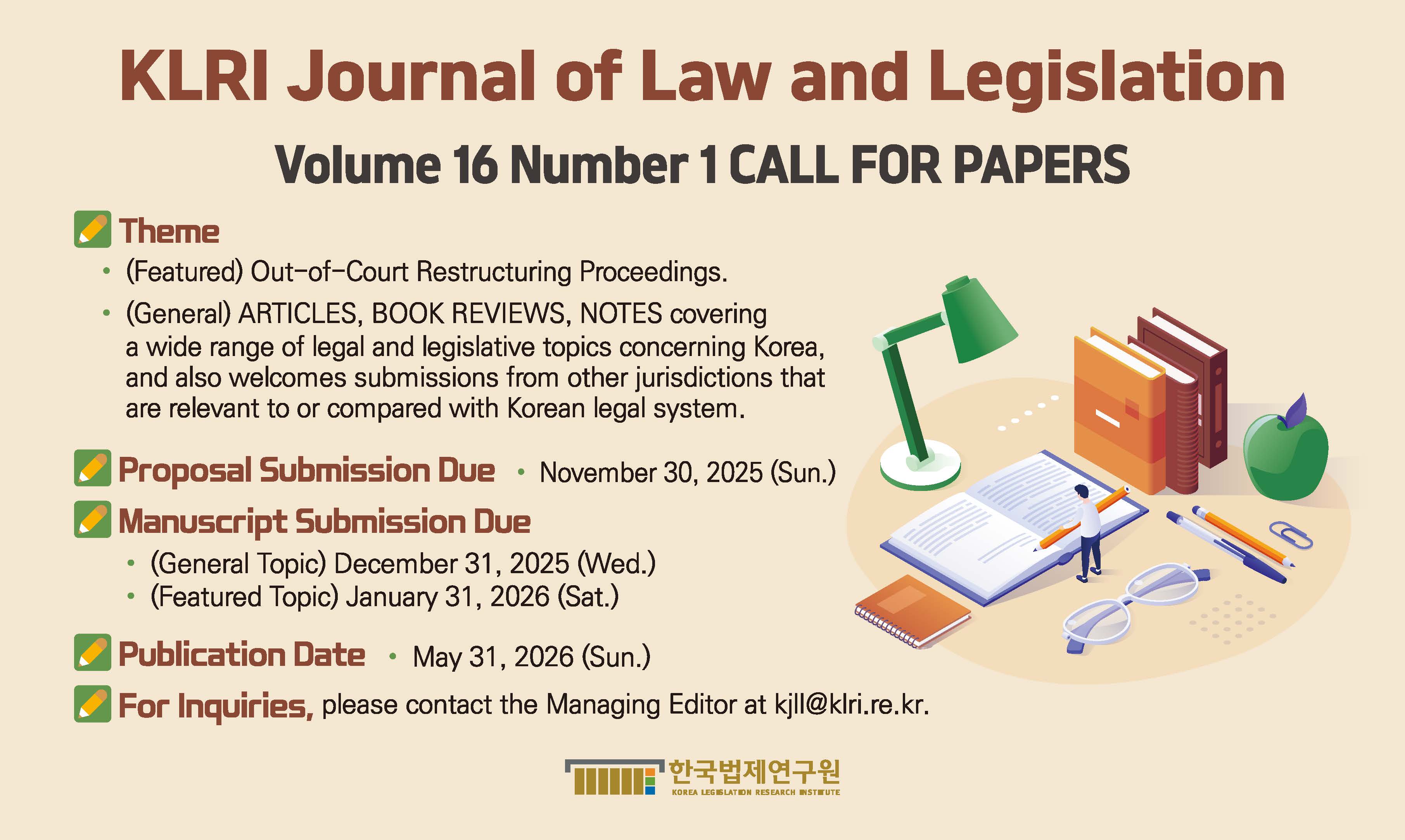 KLRI Journal of Law and Legislation  Volume 16 Number 1 CALL FOR PAPERS Theme (Featured) Out-of-Court Restructuring Proceedings. (General) ARTICLES, BOOK REVIEWS, NOTES covering a wide range of legal and legislative topics concerning Korea, and also welcomes submissions from other jurisdictions that are relevant to or compared with Korean legal system. Proposal Submission Due November 30, 2025 (Sun.) Manuscript Submission Due (General Topic) December 31, 2025 (Wed.) (Featured Topic) January 31, 2026 (Sat.) Publication Date May 31, 2026 (Sun.) For Inquiries Please contact the Managing Editor at kjll@klri.re.kr