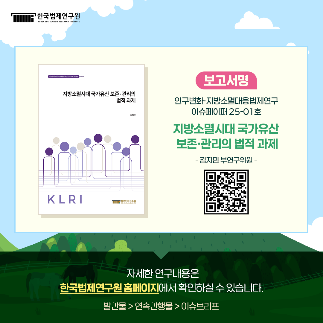 보고서명 인구변화·지방소멸대응법제연구 이슈페이퍼 25-01호 지방소멸시대 국가유산 보존·관리의 법적 과제 -김지민 부연구위원- 자세한 연구내용은 한국법제연구원 홈페이지에서 확인하실 수 있습니다. 발간물>연속간행물>이슈브리프