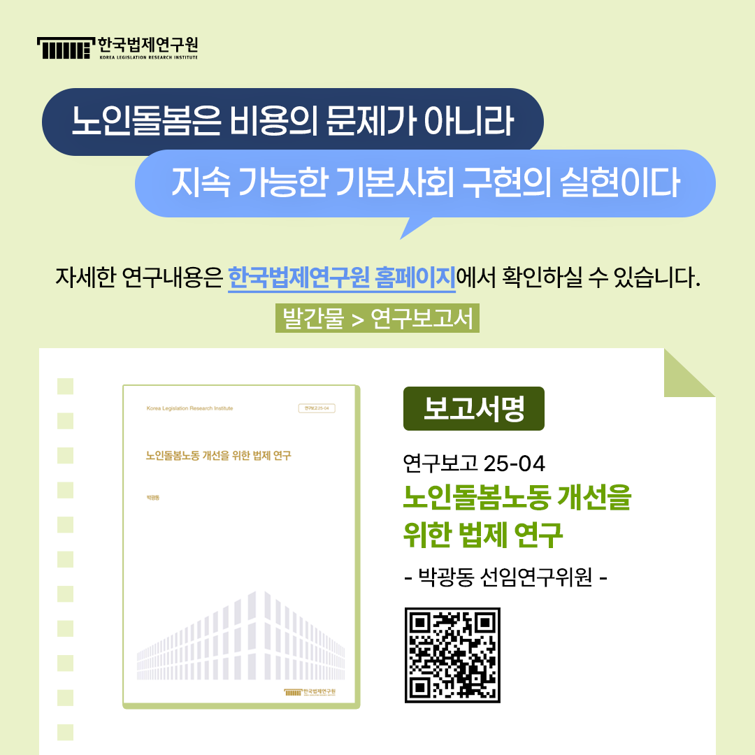 노인돌봄은 비용의 문제가 아니라 지속 가능한 기본사회 구현의 실현이다 '자세한 연구내용은 한국법제연구원 홈페이지에서 확인하실 수 있습니다.' 발간물>연구보고서 보고서명 연구보고 25-04 노인돌봄노동 개선을 위한 법제 연구 -박광동 선임연구위원-
