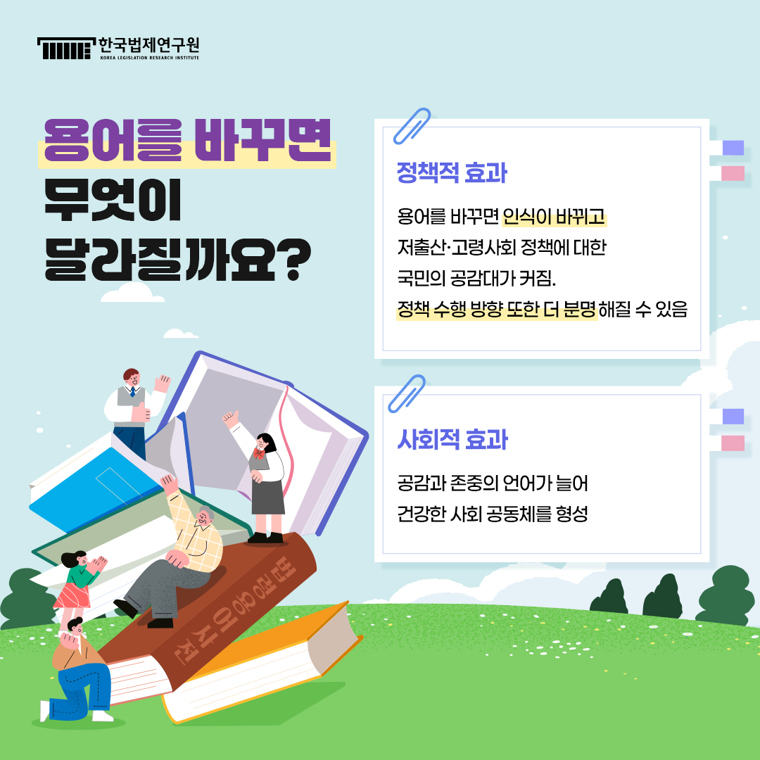 용어를 바꾸면 무엇이 달라질까요?  -정책적 효과: 용어를 바꾸면 인식이 바뀌고 저출산·고령사회 정책에 대한 국민의 공감대가 커짐. 정책 수행 방향 또한 더 분명 해질 수 있음 -사회적 효과: 공감과 존중의 언어가 늘어 건강한 사회 공동체를 형성