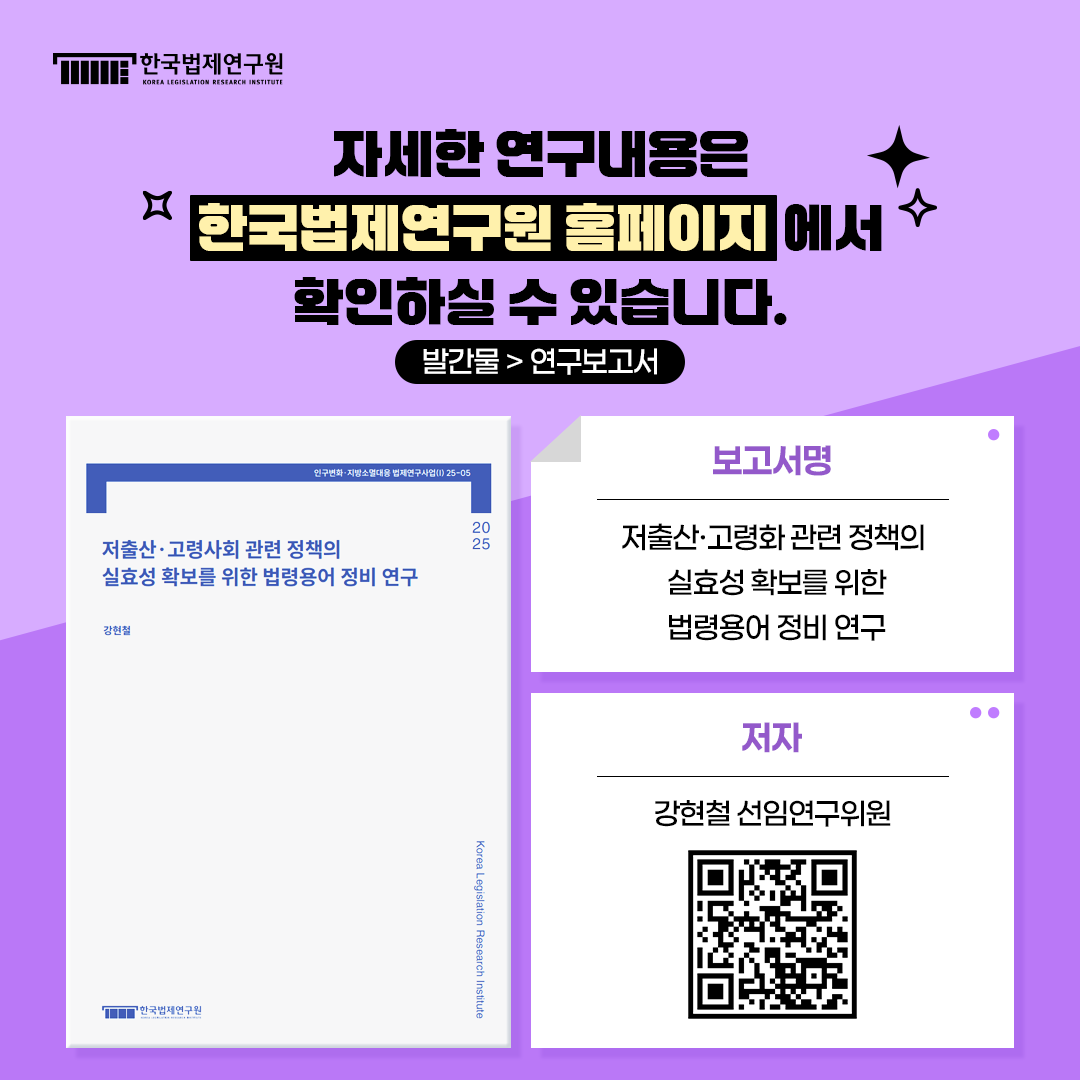 자세한 연구내용은 한국법제연구원 홈페이지에서 확인하실 수 있습니다. 발간물 > 연구보고서 보고서명: 저출산·고령화 관련 정책의 실효성 확보를 위한 법령용어 정비 연구 저자: 강현철 선임연구위원